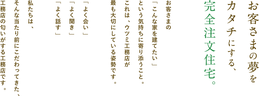 お客さまの夢をカタチにする、完全注文住宅。お客さまの「こんな家を建てたい」という想い寄り添うこと。これは、ウツミ工務店が最も大切にしている姿勢です。「よく会い」「よく聞き」「よく話す」私たちは、そんな当たり前にこだわってきた、工務店の匂いがする工務店です。