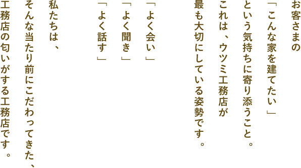お客さまの「こんな家を建てたい」という想い寄り添うこと。これは、ウツミ工務店が最も大切にしている姿勢です。「よく会い」「よく聞き」「よく話す」私たちは、そんな当たり前にこだわってきた、工務店の匂いがする工務店です。