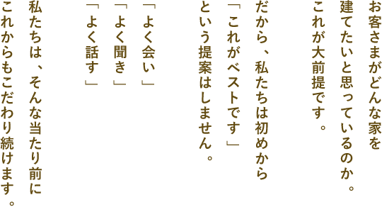 お客さまがどんな家を建てたいと思っているのか。これが大前提です。だから、私たちは初めから「これがベストです」という提案はしません。「よく会い」「よく聞き」「よく話す」私たちは、そんな当たり前にこれからもこだわり続けます。